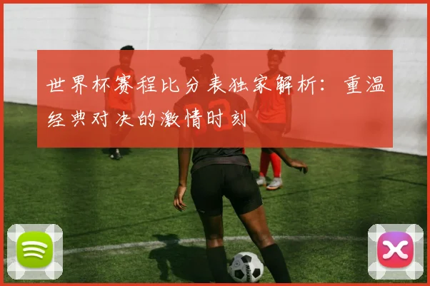 世界杯赛程比分表独家解析：重温经典对决的激情时刻