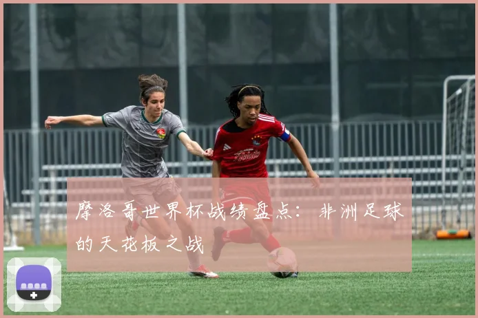 摩洛哥世界杯战绩盘点：非洲足球的天花板之战