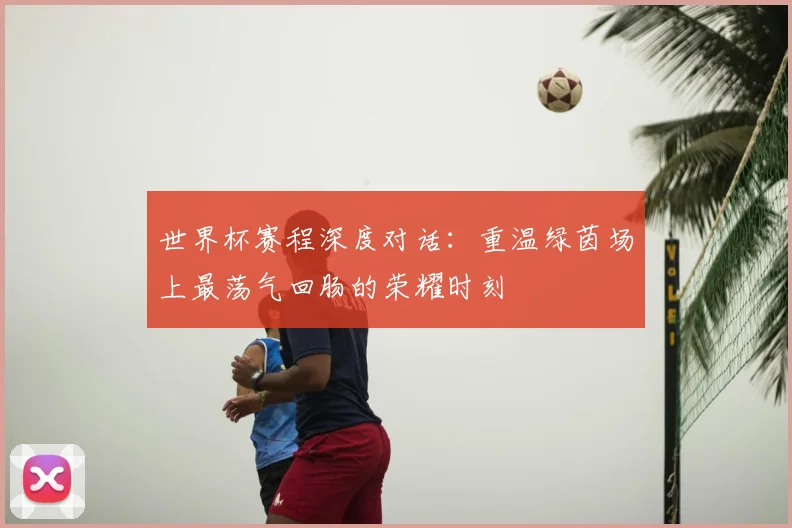 世界杯赛程深度对话:重温绿茵场上最荡气回肠的荣耀时刻