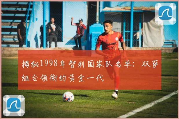 揭秘1998年智利国家队名单:双萨组合领衔的黄金一代