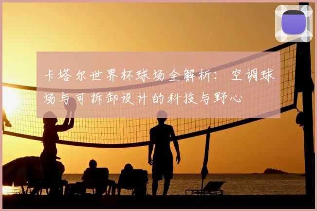 卡塔尔世界杯球场全解析：空调球场与可拆卸设计的科技与野心