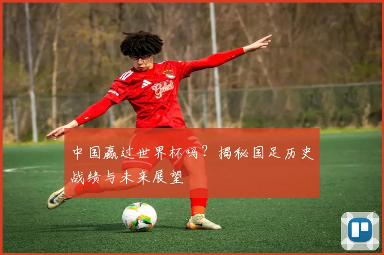 中国赢过世界杯吗？揭秘国足历史战绩与未来展望