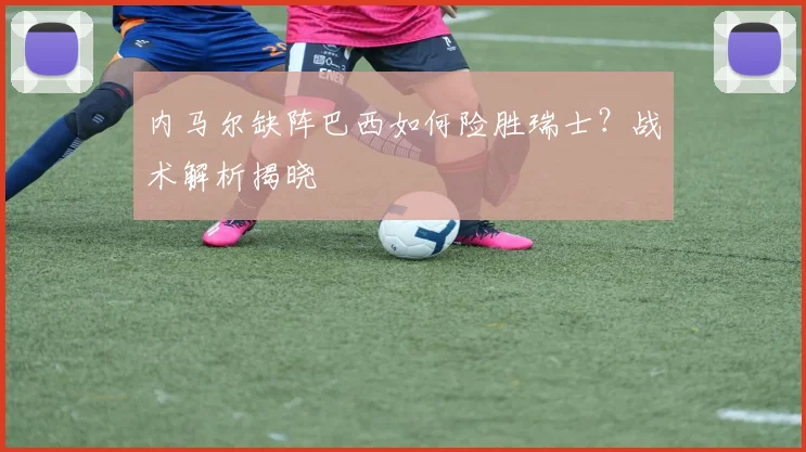 内马尔缺阵巴西如何险胜瑞士？战术解析揭晓