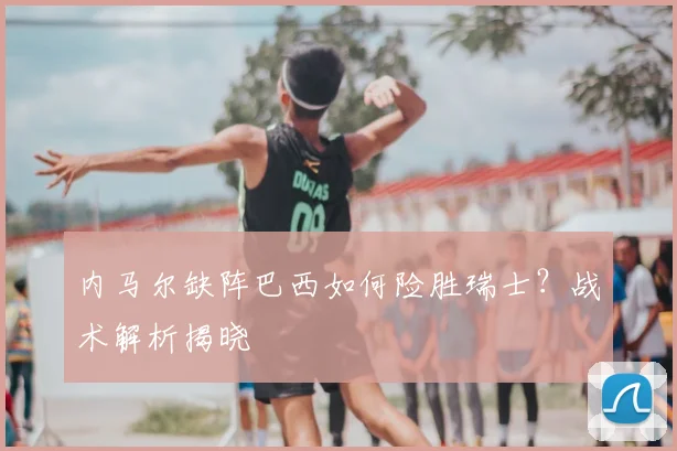 内马尔缺阵巴西如何险胜瑞士？战术解析揭晓