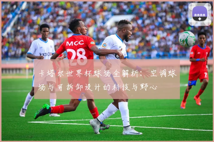 卡塔尔世界杯球场全解析：空调球场与可拆卸设计的科技与野心
