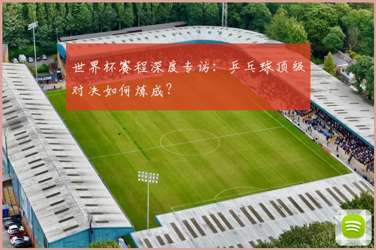 世界杯赛程深度专访：乒乓球顶级对决如何炼成？