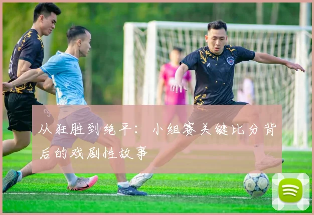 从狂胜到绝平：小组赛关键比分背后的戏剧性故事