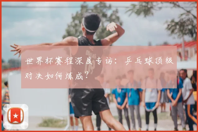 世界杯赛程深度专访：乒乓球顶级对决如何炼成？