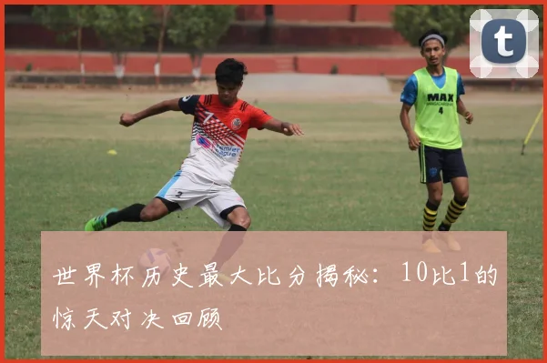 世界杯历史最大比分揭秘：10比1的惊天对决回顾