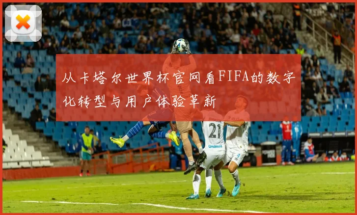 从卡塔尔世界杯官网看FIFA的数字化转型与用户体验革新