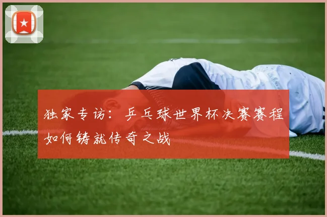 独家专访：乒乓球世界杯决赛赛程如何铸就传奇之战