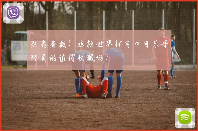 别急着戴！这款世界杯可口可乐手环真的值得收藏吗？